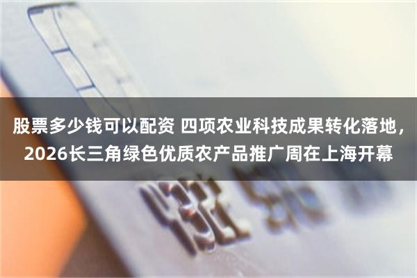 股票多少钱可以配资 四项农业科技成果转化落地，2026长三角绿色优质农产品推广周在上海开幕