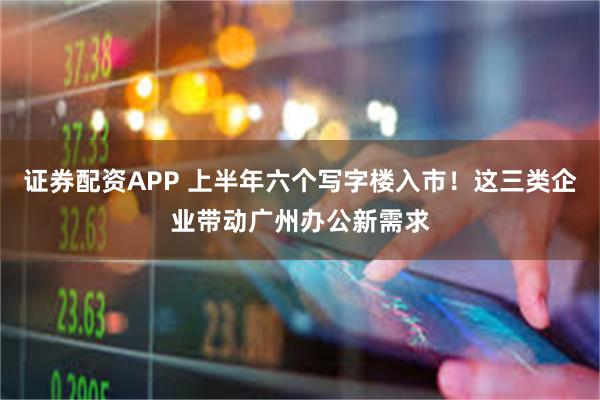 证券配资APP 上半年六个写字楼入市！这三类企业带动广州办公新需求
