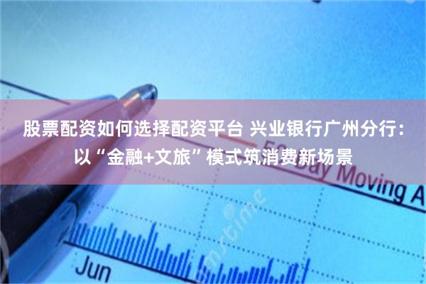 股票配资如何选择配资平台 兴业银行广州分行:以“金融+文旅”模式筑消费新场景