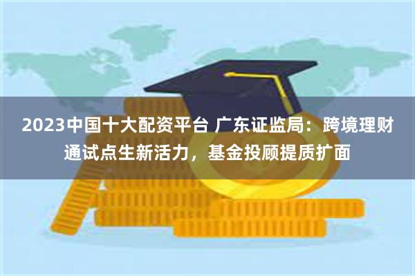 2023中国十大配资平台 广东证监局：跨境理财通试点生新活力，基金投顾提质扩面