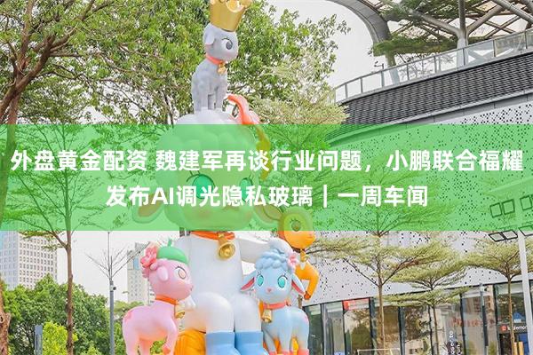 外盘黄金配资 魏建军再谈行业问题,小鹏联合福耀发布AI调光隐私玻璃|一周车闻