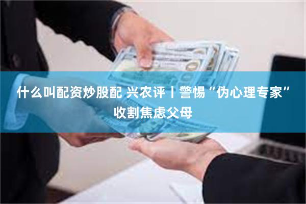 什么叫配资炒股配 兴农评丨警惕“伪心理专家”收割焦虑父母
