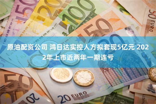 原油配资公司 鸿日达实控人方拟套现5亿元 2022年上市近两年一期连亏