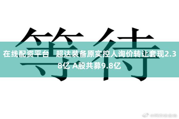 在线配资平台   超达装备原实控人询价转让套现2.38亿 A股共募9.8亿
