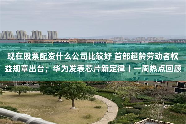 现在股票配资什么公司比较好 首部超龄劳动者权益规章出台；华为发表芯片新定律丨一周热点回顾