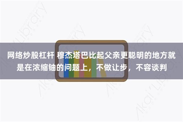 网络炒股杠杆 穆杰塔巴比起父亲更聪明的地方就是在浓缩铀的问题上，不做让步，不容谈判