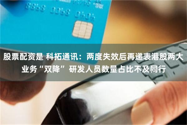 股票配资是 科拓通讯：两度失效后再递表港股两大业务“双降” 研发人员数量占比不及同行