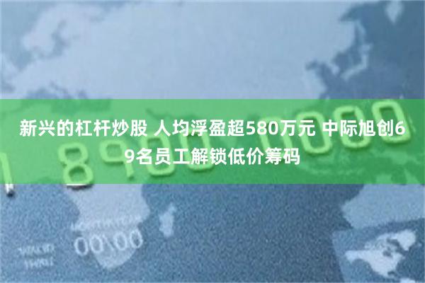 新兴的杠杆炒股 人均浮盈超580万元 中际旭创69名员工解锁低价筹码