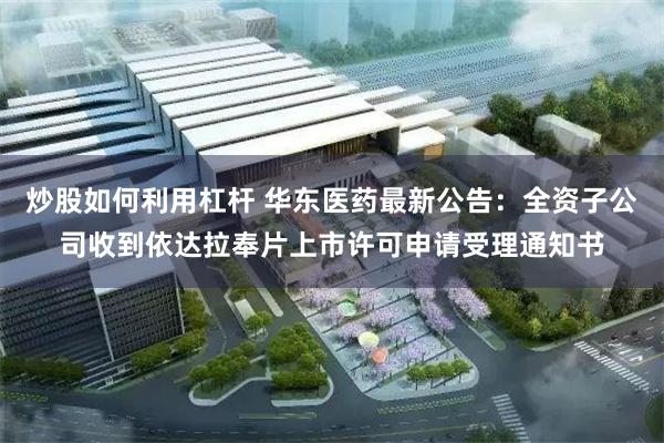 炒股如何利用杠杆 华东医药最新公告：全资子公司收到依达拉奉片上市许可申请受理通知书