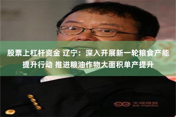 股票上杠杆资金 辽宁:深入开展新一轮粮食产能提升行动 推进粮油作物大面积单产提升