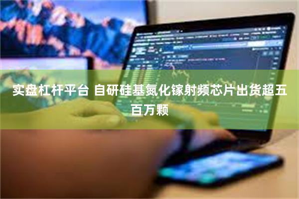 实盘杠杆平台 自研硅基氮化镓射频芯片出货超五百万颗