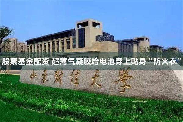 股票基金配资 超薄气凝胶给电池穿上贴身“防火衣”