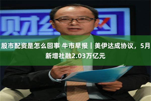股市配资是怎么回事 牛市早报｜美伊达成协议，5月新增社融2.03万亿元