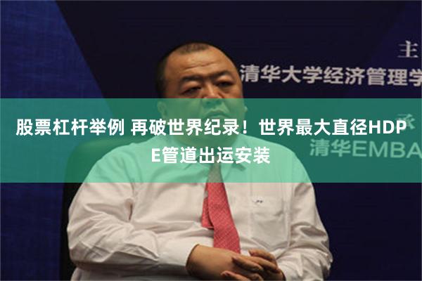 股票杠杆举例 再破世界纪录！世界最大直径HDPE管道出运安装
