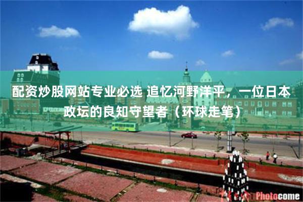 配资炒股网站专业必选 追忆河野洋平，一位日本政坛的良知守望者（环球走笔）