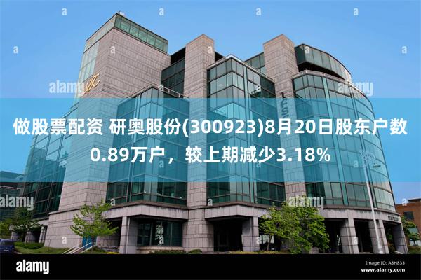 做股票配资 研奥股份(300923)8月20日股东户数0.89万户，较上期减少3.18%