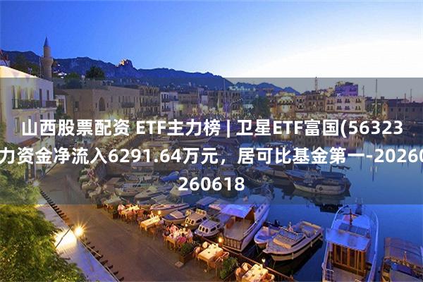 山西股票配资 ETF主力榜 | 卫星ETF富国(563230)主力资金净流入6291.64万元，居可比基金第一-20260618