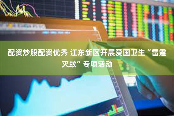 配资炒股配资优秀 江东新区开展爱国卫生“雷霆灭蚊”专项活动