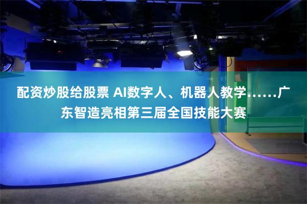 配资炒股给股票 AI数字人、机器人教学……广东智造亮相第三届全国技能大赛