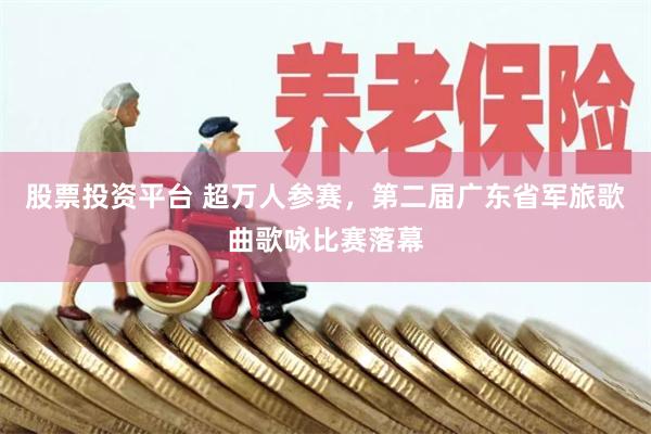 股票投资平台 超万人参赛，第二届广东省军旅歌曲歌咏比赛落幕