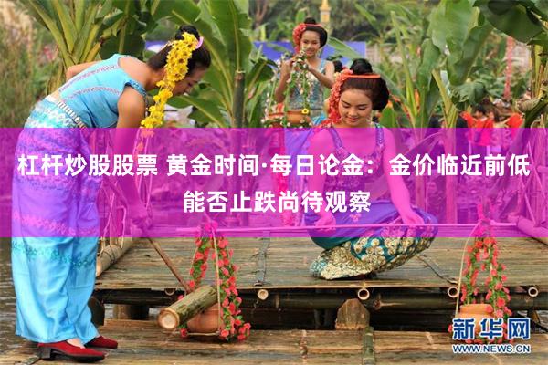 杠杆炒股股票 黄金时间·每日论金：金价临近前低 能否止跌尚待观察