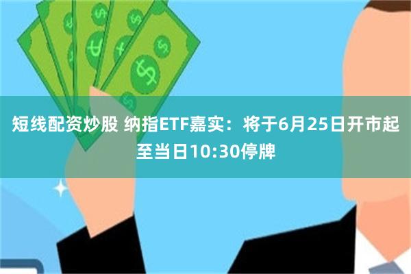 短线配资炒股 纳指ETF嘉实：将于6月25日开市起至当日10:30停牌