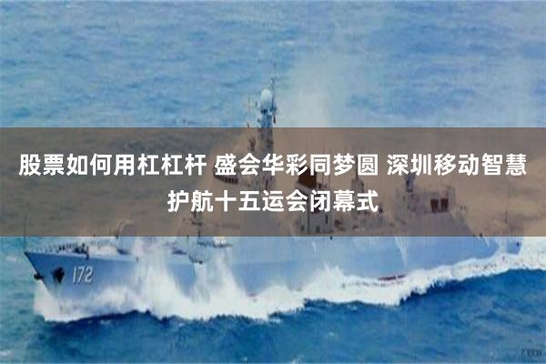 股票如何用杠杠杆 盛会华彩同梦圆 深圳移动智慧护航十五运会闭幕式
