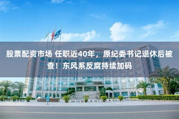 股票配资市场 任职近40年，原纪委书记退休后被查！东风系反腐持续加码