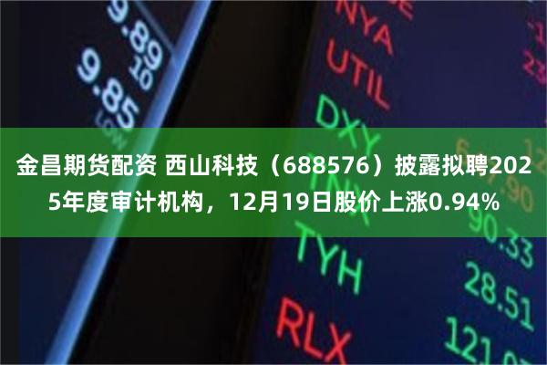 金昌期货配资 西山科技（688576）披露拟聘2025年度审计机构，12月19日股价上涨0.94%