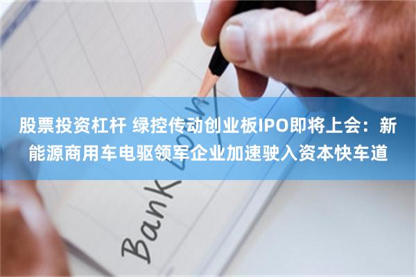 股票投资杠杆 绿控传动创业板IPO即将上会：新能源商用车电驱领军企业加速驶入资本快车道