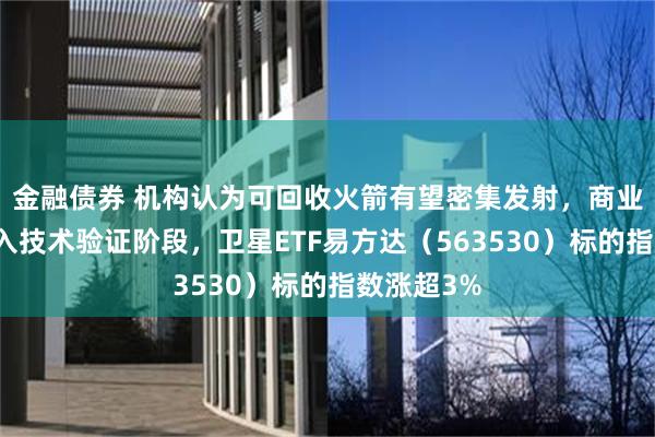 金融债券 机构认为可回收火箭有望密集发射，商业航天或迈入技术验证阶段，卫星ETF易方达（563530）标的指数涨超3%