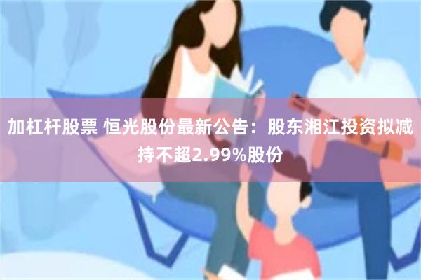 加杠杆股票 恒光股份最新公告：股东湘江投资拟减持不超2.99%股份