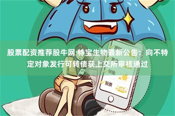 股票配资推荐股牛网 特宝生物最新公告：向不特定对象发行可转债获上交所审核通过