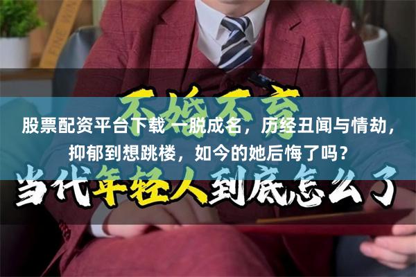 股票配资平台下载 一脱成名，历经丑闻与情劫，抑郁到想跳楼，如今的她后悔了吗？