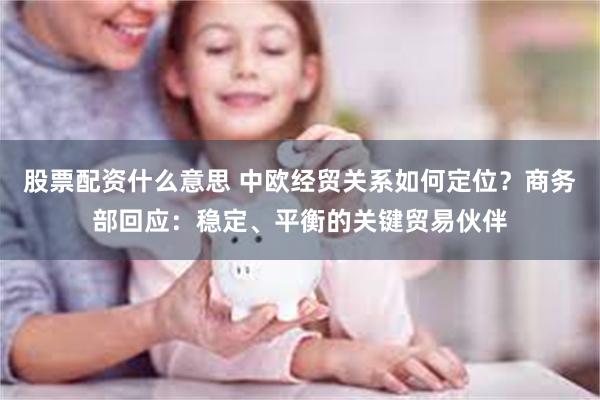 股票配资什么意思 中欧经贸关系如何定位？商务部回应：稳定、平衡的关键贸易伙伴