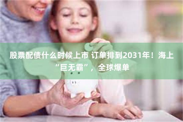 股票配债什么时候上市 订单排到2031年！海上“巨无霸”，全球爆单
