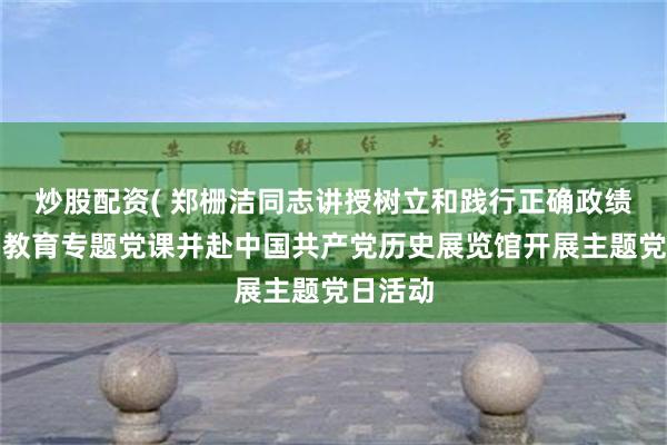 炒股配资( 郑栅洁同志讲授树立和践行正确政绩观学习教育专题党课并赴中国共产党历史展览馆开展主题党日活动