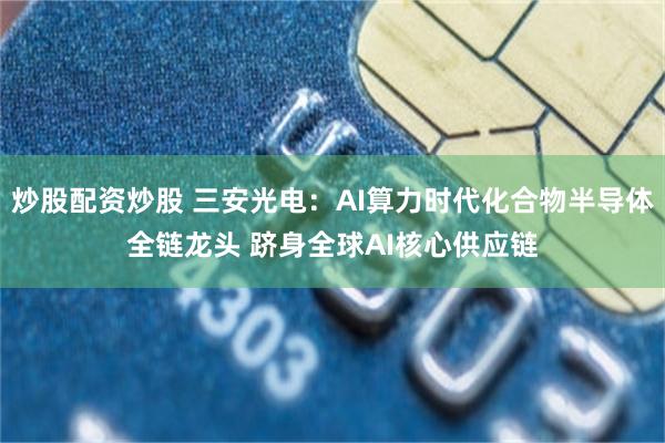 炒股配资炒股 三安光电：AI算力时代化合物半导体全链龙头 跻身全球AI核心供应链