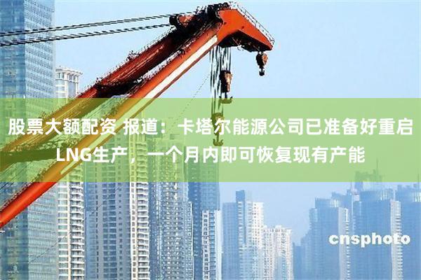 股票大额配资 报道：卡塔尔能源公司已准备好重启LNG生产，一个月内即可恢复现有产能