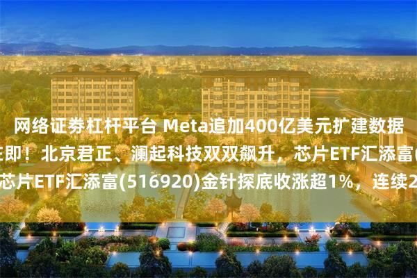 网络证劵杠杆平台 Meta追加400亿美元扩建数据中心！WAIC大会开幕在即！北京君正、澜起科技双双飙升，芯片ETF汇添富(516920)金针探底收涨超1%，连续2日吸金