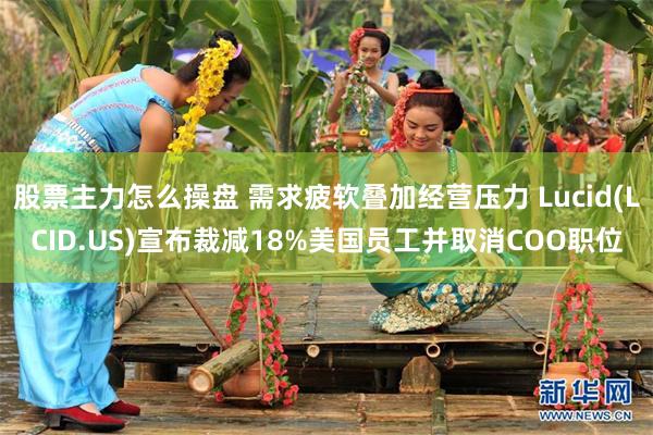 股票主力怎么操盘 需求疲软叠加经营压力 Lucid(LCID.US)宣布裁减18%美国员工并取消COO职位