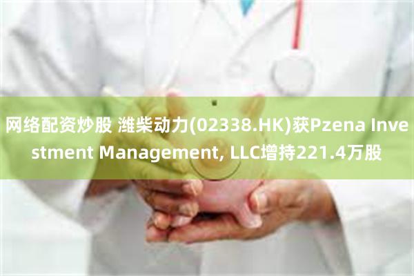 网络配资炒股 潍柴动力(02338.HK)获Pzena Investment Management, LLC增持221.4万股