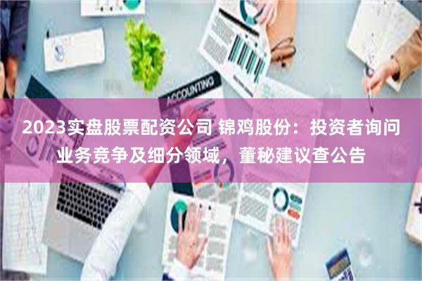 2023实盘股票配资公司 锦鸡股份:投资者询问业务竞争及细分领域,董秘建议查公告