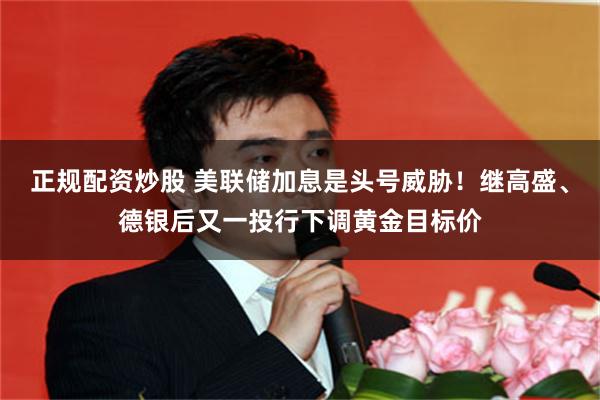 正规配资炒股 美联储加息是头号威胁!继高盛、德银后又一投行下调黄金目标价