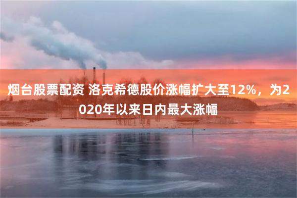 烟台股票配资 洛克希德股价涨幅扩大至12%，为2020年以来日内最大涨幅