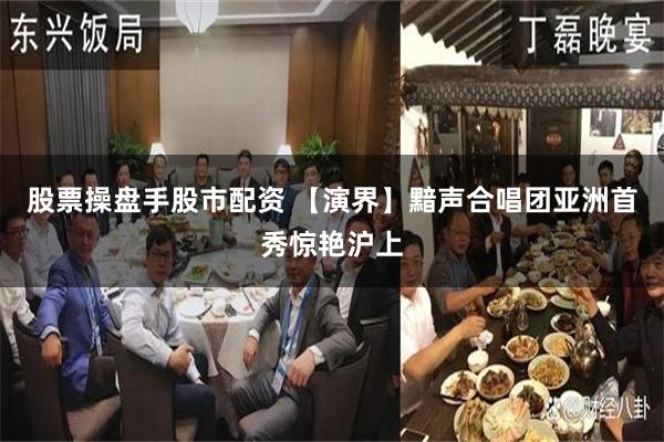 股票操盘手股市配资 【演界】黯声合唱团亚洲首秀惊艳沪上