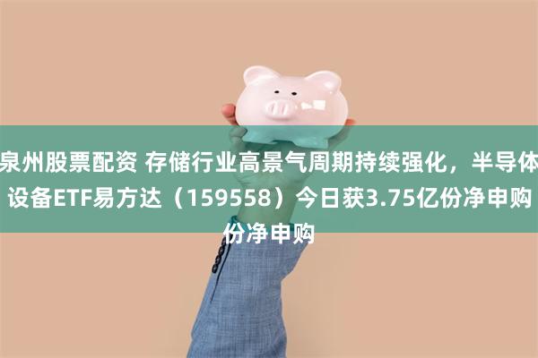 泉州股票配资 存储行业高景气周期持续强化，半导体设备ETF易方达（159558）今日获3.75亿份净申购