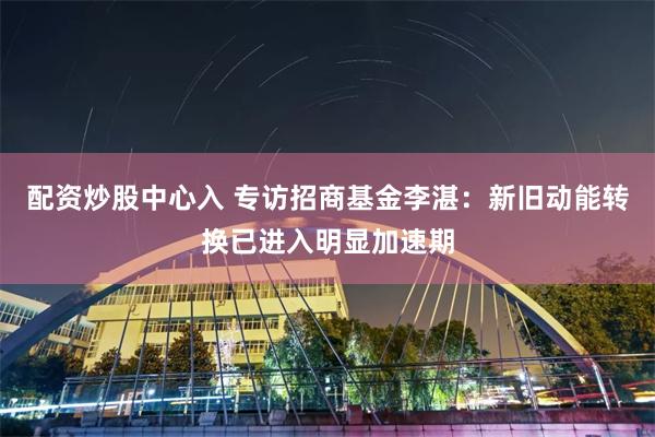 配资炒股中心入 专访招商基金李湛：新旧动能转换已进入明显加速期