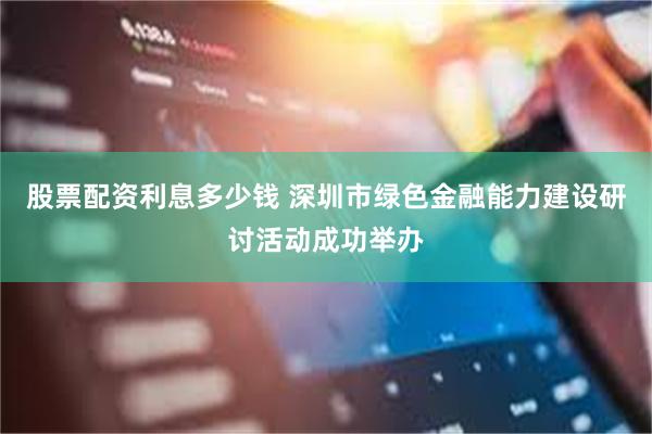 股票配资利息多少钱 深圳市绿色金融能力建设研讨活动成功举办