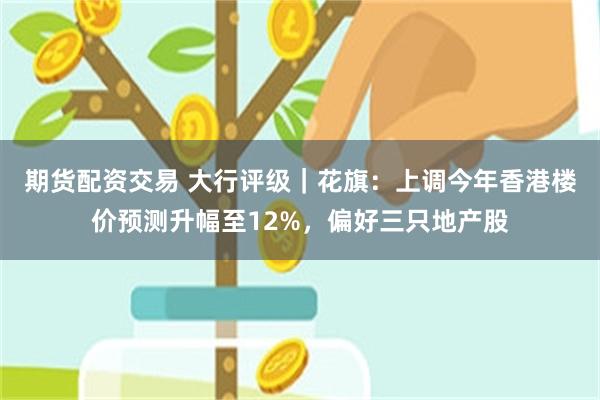 期货配资交易 大行评级｜花旗：上调今年香港楼价预测升幅至12%，偏好三只地产股